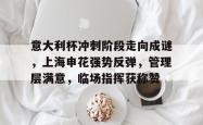 九游老版本下载-包含意大利杯冲刺阶段走向成谜，上海申花强势反弹，管理层满意，临场指挥获称赞的词条-九游老版本下载